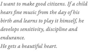 I want to make good citizens. If a child  hears fine music from the day of his  birth and learns to play it himself, he develops sensitivity, discipline and endurance. He gets a beautiful heart. 