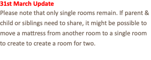 31st March Update Please note that only single rooms remain. If parent & child or siblings need to share, it might be possible to move a mattress from another room to a single room to create to create a room for two.