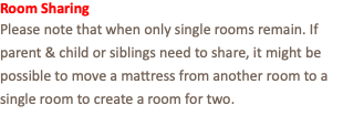 Room Sharing Please note that when only single rooms remain. If parent & child or siblings need to share, it might be possible to move a mattress from another room to a single room to create a room for two.