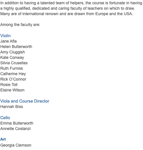 In addition to having a talented team of helpers, the course is fortunate in having a highly qualified, dedicated and caring faculty of teachers on which to draw. Many are of international renown and are drawn from Europe and the USA. Among the faculty are: Violin Jane Afia Helen Butterworth Amy Cluggish Kate Conway Silvia Crusellas Ruth Furniss Catherine Hey Rick O’Connor Rosie Toll Elaine Wilson Viola and Course Director Hannah Biss Cello Emma Butterworth Annette Costanzi Art Georgia Clemson